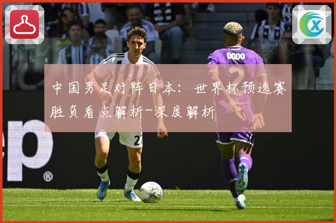 中国男足对阵日本：世界杯预选赛胜负看点解析-深度解析