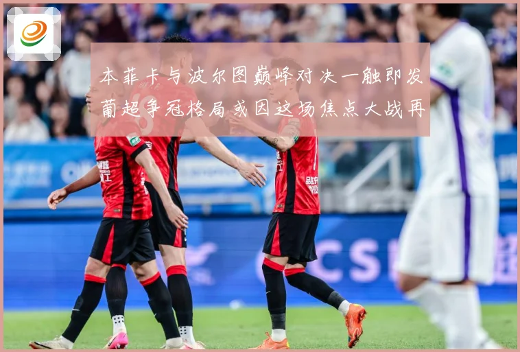 本菲卡与波尔图巅峰对决一触即发葡超争冠格局或因这场焦点大战再起波澜-深度解析