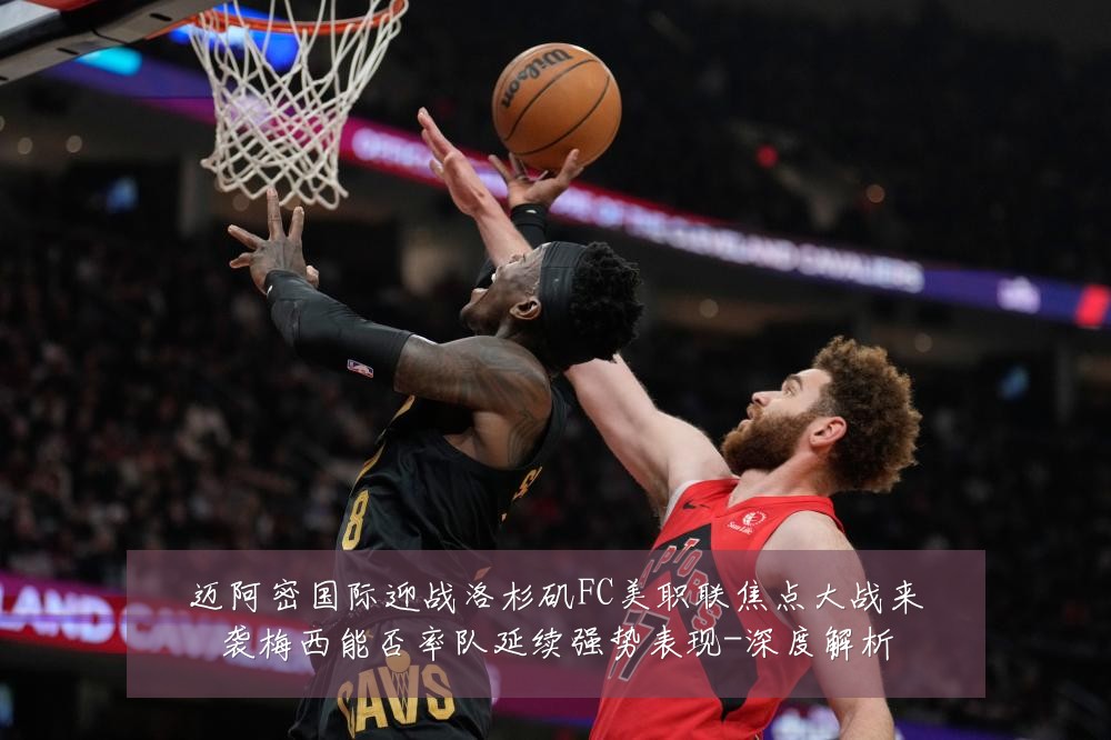迈阿密国际迎战洛杉矶FC美职联焦点大战来袭梅西能否率队延续强势表现-深度解析